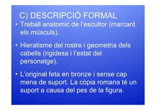 C) DESCRIPCIÓ FORMAL
• Treball anatomic de l’escultor (marcant
  els músculs).
• Hieratisme del rostre i geometria dels
  cabells (rigidesa i l’estat del
  personatge).
• L’original feta en bronze i sense cap
  mena de suport. La còpia romana té un
  suport a causa del pes de la figura.
 
