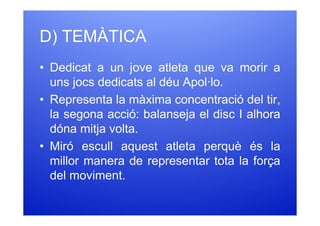 D) TEMÀTICA
• Dedicat a un jove atleta que va morir a
  uns jocs dedicats al déu Apol·lo.
• Representa la màxima concentració del tir,
  la segona acció: balanseja el disc I alhora
  dóna mitja volta.
• Miró escull aquest atleta perquè és la
  millor manera de representar tota la força
  del moviment.
 