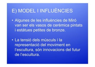 E) MODEL I INFLUÈNCIES
• Algunes de les influències de Miró
  van ser els vasos de cerèmica pintats
  i estàtues petites de bronze.

• La tensió dels músculs i la
  representació del moviment en
  l’escultura, són innovacions del futur
  de l’escultura.
 