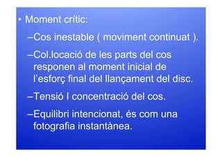 • Moment crític:
  –Cos inestable ( moviment continuat ).
  –Col.locació de les parts del cos
   responen al moment inicial de
   l’esforç final del llançament del disc.
  –Tensió I concentració del cos.
  –Equilibri intencionat, és com una
   fotografia instantànea.
 