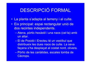 DESCRIPCIÓ FORMAL
• La planta s’adapta al terreny i al culte.
• Eix principal: espai rectangular unió de
  dos recintes independents.
  – Atena, pòrtic hexàstil i una naos (cel·la) amb
    un altar.
  – El de Posidó i Erecteu té un vestíbul que
    distribueix les dues naos de culte. La seva
    façana s’ha desplaçat al costat nord, olivera.
  – Pòrtic de les cariàtides, escales tomba de
    Cècrops.
 