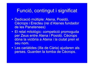 Funció, contingut i significat
• Dedicació múltiple: Atena, Posidó,
  Cècrops i Erecteu (rei d’Atenes fundador
  de les Panatenees)
• El relat mitològic: competició promoguda
  per Zeus entre Atena i Posidó. Cècrops
  dóna la victòria a Atena i la ciutat pren el
  seu nom.
• Les cariàtides (ílla de Cària) ajudaren als
  perses. Guarden la tomba de Cècrops.
 