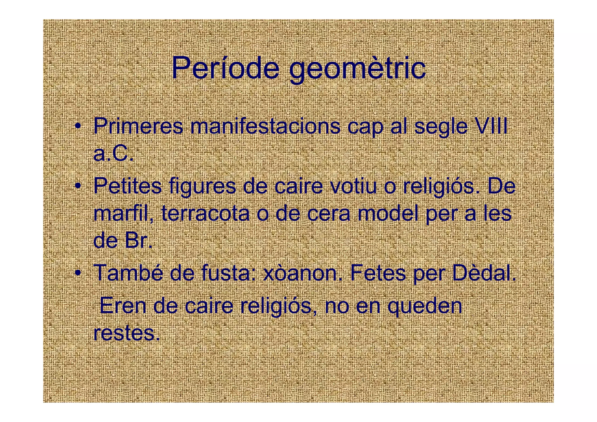 Període geomètric
• Primeres manifestacions cap al segle VIII
  a.C.
• Petites figures de caire votiu o religiós. De
  marfil, terracota o de cera model per a les
  de Br.
• També de fusta: xòanon. Fetes per Dèdal.
   Eren de caire religiós, no en queden
  restes.
 