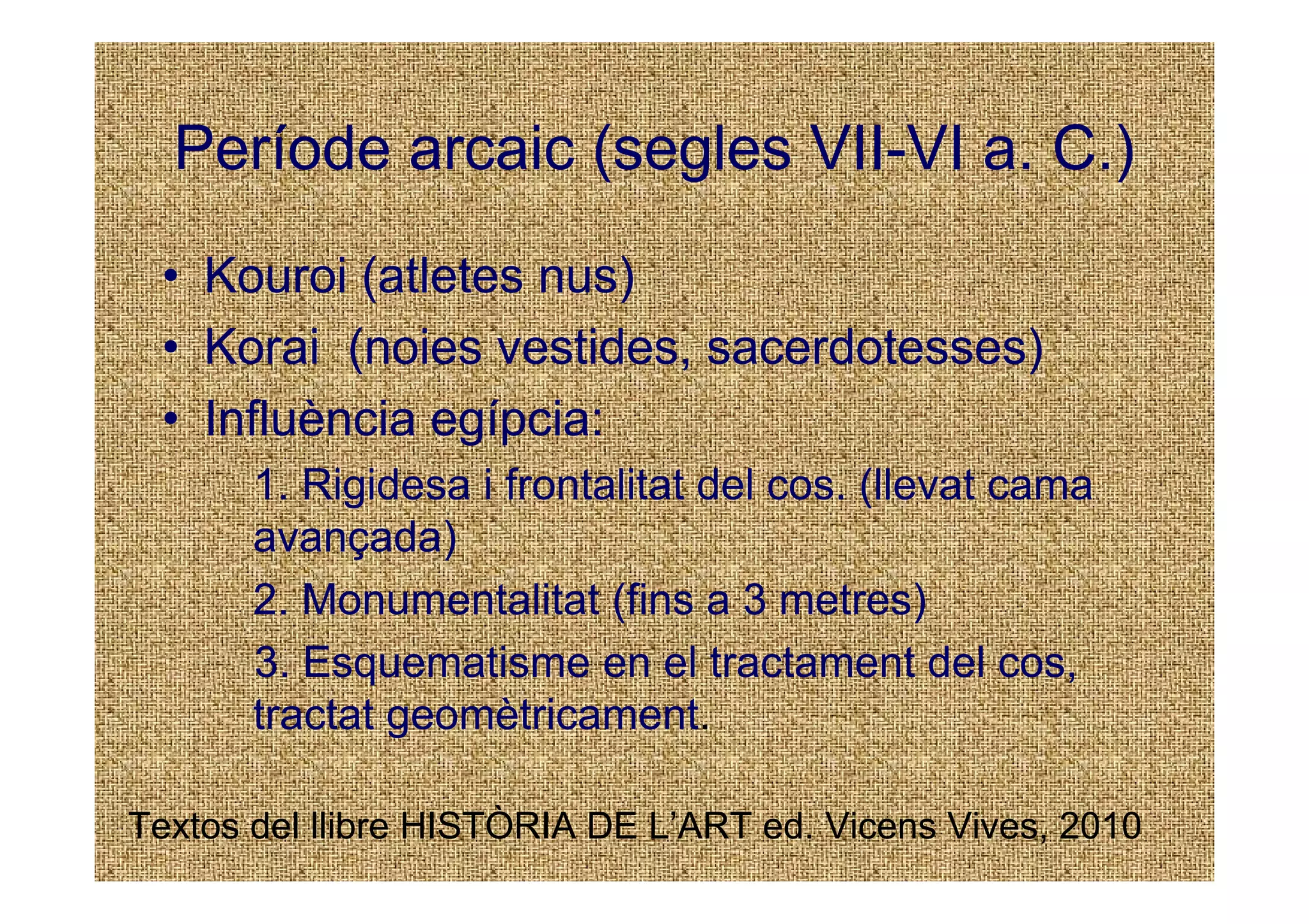 Període arcaic (segles VII-VI a. C.)
 • Kouroi (atletes nus)
 • Korai (noies vestides, sacerdotesses)
 • Influència egípcia:
       1. Rigidesa i frontalitat del cos. (llevat cama
       avançada)
       2. Monumentalitat (fins a 3 metres)
       3. Esquematisme en el tractament del cos,
       tractat geomètricament.

Textos del llibre HISTÒRIA DE L’ART ed. Vicens Vives, 2010
 
