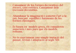 • Cansament de les formes decoratives del
rococó, crisi estètica. Cansament dels
excessos decoratius.
• Abandonar la imaginació i sometre l’art a la
raó, buscant equilibri i harmonia de les
formes clàssiques.
• Es basen en models grecs, els consideren
superiors i més purs que els models
romans.
• No és exactament una simple imitació del
passat, revisió i adaptació al segle XIX
 