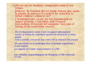 . Volia ser un art modern, compromès amb el seu
temps.
• Diderot: “la finalitat del tot home honest que agafa
la ploma, la paleta o el cisell és fer atractiva la
virtut i ridícul i odiós el vici”
• L’academicisme, va ser un tret fonamental en
aquest període. Coincideix amb l’esperit
racionalista (il·lustrat) del moment. Així com el
rebuig al decorativisme rococó.
Els revolucionaris varen veure en aquest platejament
estètic la forma de suprimrir qualsevol referència a l’antic
règim.
Única sortida: cercar un nou estil o bé la imitació del passat
Art neoclàssic es la prolongar fins el període napoleònic i
l’estil imperi.
La caiguda de l’antic règim francès el 1789
Les troballes arqueològiques de Pompeia (1748) i Herculà
(1719)
 