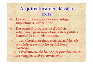 Arquitectura neoclàssica
trets
La columna recupera la seva antiga
importància. Ordre dòric.
Desaparició progressiva d’edificis
religiosos i gran importància dels públics.
Napoleó fa com els romans.
La cùpula es feia insustituïble, els
models eren moderns (st Pere
Vaticà)
Predomini de la còpia per damunt
la imaginació renovadora
 