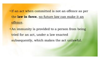 • If an act when committed is not an offence as per
the law in force, no future law can make it an
offence.
• An immunity is provided to a person from being
tried for an act, under a law enacted
subsequently, which makes the act unlawful.
 