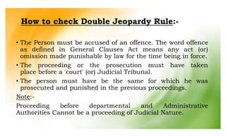 How to check Double Jeopardy Rule:-
• The Person must be accused of an offence. The word offence
as defined in General Clauses Act means any act (or)
omission made punishable by law for the time being in force.
• The proceeding or the prosecution must have taken
place before a 'court' (or) Judicial Tribunal.
• The person must have be the same for which he was
prosecuted and punished in the previous proceedings.
Note:-
Proceeding before departmental and Administrative
Authorities Cannot be a proceeding of Judicial Nature.
 