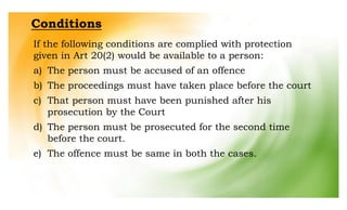 Conditions
If the following conditions are complied with protection
given in Art 20(2) would be available to a person:
a) The person must be accused of an offence
b) The proceedings must have taken place before the court
c) That person must have been punished after his
prosecution by the Court
d) The person must be prosecuted for the second time
before the court.
e) The offence must be same in both the cases.
 