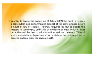 • In order to invoke the protection of Article 20(2) the must have been
a prosecution and punishment in respect of the same offence before
a Court of law or Judicial Tribunal, Required by law to decide the
matters in controversy, Judicially on evidence on oath which is must
be authorised by law to administration and not before a Tribunal
which entertains a departmental or a statute but not required to
proceed on legal evidence given on oath.
 