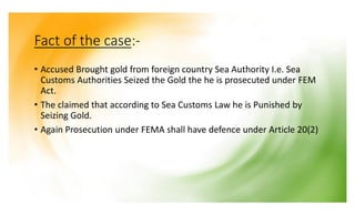 Fact of the case:-
• Accused Brought gold from foreign country Sea Authority I.e. Sea
Customs Authorities Seized the Gold the he is prosecuted under FEM
Act.
• The claimed that according to Sea Customs Law he is Punished by
Seizing Gold.
• Again Prosecution under FEMA shall have defence under Article 20(2)
 