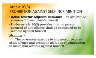 Article 20(3)
PROHIBITION AGAINST SELF INCRIMINITION
• nemo tenetur seipsum accusare – no one can be
compelled to incriminate himself
• Under article 20(3) provides that no person
accused of any offence shall be compelled to be
witness against himself
Meaning :-
The guarantee extends to any person accused
of an offence and prohibits all kinds of compulsion
to make him witness against himself.
 