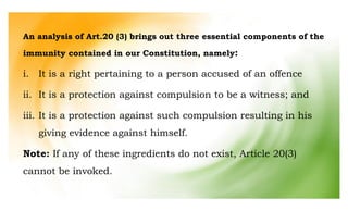 An analysis of Art.20 (3) brings out three essential components of the
immunity contained in our Constitution, namely:
i. It is a right pertaining to a person accused of an offence
ii. It is a protection against compulsion to be a witness; and
iii. It is a protection against such compulsion resulting in his
giving evidence against himself.
Note: If any of these ingredients do not exist, Article 20(3)
cannot be invoked.
 