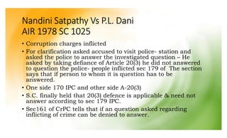 Nandini Satpathy Vs P.L. Dani
AIR 1978 SC 1025
• Corruption charges inflicted
• For clarification asked accused to visit police- station and
asked the police to answer the investigated question – He
asked by taking defiance of Article 20(3) he did not answered
to question the police- people inflicted sec 179 of The section
says that if person to whom it is question has to be
answered.
• One side 170 IPC and other side A-20(3)
• S.C. finally held that 20(3) defence is applicable & need not
answer according to sec 179 IPC.
• Sec161 of CrPC tells that if an question asked regarding
inflicting of crime can be denied to answer.
 