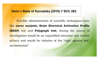 Forcible administration of scientific techniques/tests
like narco analysis, Brain Electrical Activation Profile
(BEAP) test and Polygraph test, during the course of
investigation would be an unjustified intrusion into mental
privacy and would be violative of the “right against self-
incrimination”
Selvi v State of Karnataka (2010) 7 SCC 263
 
