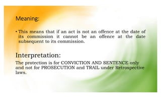 Meaning:
• This means that if an act is not an offence at the date of
its commission it cannot be an offence at the date
subsequent to its commission.
Interpretation:
The protection is for CONVICTION AND SENTENCE only
and not for PROSECUTION and TRAIL under Retrospective
laws.
 