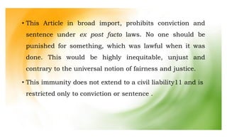 • This Article in broad import, prohibits conviction and
sentence under ex post facto laws. No one should be
punished for something, which was lawful when it was
done. This would be highly inequitable, unjust and
contrary to the universal notion of fairness and justice.
• This immunity does not extend to a civil liability11 and is
restricted only to conviction or sentence .
 