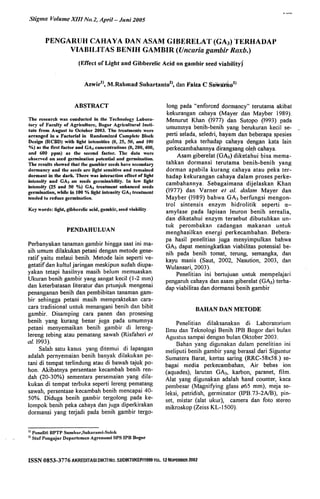 Stigma Volume XIII No.2, April- Jllni 2005
PENGAIUJH CAlHAVA DAN ASAM GIBJ~RELAT (GA3) TEUHADAP
VIABILITAS BENIH GAMBIR (Uncaria gambir Roxb.)
(Errect of Light and Gibberelic Acid on gambir seed viability)
AzwirlJ, M.Rahmad Suhartan(02), dan Faiza C Suwa'tho2)
ABSTRACT
The research was conducted in the Technology Labot·a-
lory of Faculty of Agriculture, Bogor Agricultural Insti-
tute from AUI,,'ust to October 2003. The treatments were
arranged in a Factorial in Randomized Complete Blocl(
Design (RCBD) with light intensities (0, 25, 511, and 100
%) as the first factor and GA, concentrations (0, 200,400,
and 600 I'pm) as the second factor. The data were
observed on seed gennination potential and germination.
The results showed that the gambier seeds ha~'e secondary
dormancy and the seeds are light sensitive and remained
dormant ·in the dark. There was interaction etlect of light
intensity and GA, on seeds germinability. In low light
intensitY (25 and 50 %) GA, treatment enhanced seeds
germination, while in 100 % light intensity GA, treatmenl
tended to reduce germination.
Key words: light, gibberelic acid, gllmbir, seed viabilily
PENDAHULUAN
Perbanyakan tanaman gambir hingga saat ini ma-
sih umum dilakukan petani dengan metode gene-
ratif yaitu melaui benih. Metode lain seperti ve-
getatif dan kultul jaringan meskipun sudah diupa-
yakan tetapi hasilnya masih belum memuaskan.
Ukuran benih gambir yang sangat kecil (1-2 mm)
dan keterbatasan literatur dan prtunjuk mengenai
penanganan benih dan pembibitan tanaman gam-
bir sehingga petani masih mempraktekan cara-
cara tradisional untuk menangani benih dan bibit
gambir. Disamping cara panen dan prosesing
benih yang kurang benar juga pada umumnya
petani menyemaikan benih gambir ~i lere~g­
lereng tebing atau pematrulg sawah (RIsfahen et
a1. 1993).
Salah satu kasus yang ditemui di lapangan
adalah pernyemaian benih banyak dilakukan pe-
tani di tempat terlindung atau di bawah tajuk po-
hon. Akibatnya persentase kecambah benih ren-
dah (20-30%) sementara persemaian yang dila-
kukan di tempat terbuka seperti lereng pematang
sawah, persentase kecambah benih mencapai 40-
50%. Diduga benih gambir tergolong pada ke-
lompok benih peka cahaya dan juga dipe.rkirakan
dormansi yang terjadi pada benih gamblr tergo-
1) Peneliti BPTP Sumbar,Sukar,"ni-Solol(
2) Star Pengajar DCllartemen Agronomi SPS IPB Bogor
long pada "enforced donnancy" terutama akibat
kekurangan cahaya (Mayer dan Mayber 1989).
Menurut Khan (1977) dan Sutopo (1993) pada
umumnya benih-benih yang berukuran kecil se- ..
perti selada, seledri, bayam dan beberapa spesies
gulma peka terhadap cahaya dengan kata lain
perkecambahannya dirangsang ole.h cahaya.
Asam giberelat (GA3) diketahui bisa mema-
tahkan dormansi terutama benih-benih yang
dorman apabila kurang cahaya atau peka ter-
hadap kekurangan cahaya dalam proses perke-
cambahannya. Sebagaimana dijelaskan Khan
(1977) dan Varner el a1. dalam Mayer dan
Mayber (1989) bahwa GA3 berfungsi mengon-
trol sintensis enzym hidrolitik seperti (l-
amylase pada lapisan leuron benih serealia,
dan diketahui enzym tersebut dibutuhkan un-
tuk perombakan cadangan makanan untuk
menghasilkan energi perkecambahan. Bebera-
pa hasil penelitian juga menyimpulkan bahwa
GA3 dapat meningkatkan viabilitas potensial be-
nih pada benih tomat, terung, semangka, dan
kayu manis (Saut, 2002, Nasution, 2003, dan
Wulansari, 2003).
Penelitian ini bertujuan untuk mempelajari
. pengaruh cahaya dan asam giberelat (GA3) terha-
dap viabilitas dan dormansi benih gambir
BAHAN DAN METODE
Penelitian dilaksanakan di Laboratorium
IImu dan Teknologi Benih IPB Bogor dari bulan
Agustus sampai dengan bulan Oktober 2003.
Bahan yang digunakan dalam penelitian ini
meliputi benih gambir yang berasal dari Siguntur
Sumatera Barat, kertas saring (RRC-58x58.) se-
bagai media perkecambaban, Air bebas ion
(aquades), larutan GA3, karbon, paranet, film.
Alat yang digunakan adalah hand counter, kaca
pembesar (Magnifying glass 065 mm), meja se-
leksi, petridish, germinator (IPB.73-2NB), pin-
set, mistar (alat ukur), camera dan foto stereo
mikroskop (Zeiss KL-1500).
ISSN 0853-3776 AKREOITASI OIKTI No. 52101KTIIKEP/1999 TGL. 12 NOPEMBER 2002
 