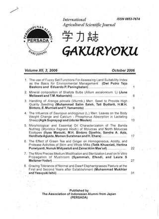 International · 	 ISSN0853-7674 

Agricultural ScientificJournal
/ :)]I I ·
+ .
GAKURYOKU
Volume XII, 3, 2006 	 October 2006
1. 	The use of Fuzzy Set Functions For Assessing Land Suitability Index
as the Basis for Environmental Management (Owi Putro Tejo
Baskoro and Eduardo P. Paningbatan) .............. ....................... .. ..... 1
2. 	 Mineral composition of Shallots Bulbs (Allium ascalonicum. L) (June
Mellawati and T.M. Nakanishi) .. .. ............... ... ......................................... 6
3. 	Handling of Arenga pinnata (Wurmb.) Merr. Seed to Provide High ·
Quality Seedling (Muhammad Salim Saleh, Tati Budiarti, H.M.H.
Bintoro, E. Murniati and Y. Yamamoto) ................................,........... ..... 9
4. 	 The Influence of Sauropus androgynus (L.) Merr. Leaves on the Body
Weight Change and Calcium - Phosphorus Absorption in Lactating
Sheep (Agik Suprayogi and Udo ter Meulen) ........................................ 13
5. 	 Morphological and Essential Oil Characterization of The Banda
Nutmeg (Myristica fragrans H'outt.) of Moluccas and North Moluccas
Ecotypes (llyas Marzuki, M.H. Bintoro Djoefrie, Sandra A. Aziz,
Herdhata Agusta, Memen Surahman and H. Ehara) .............. ......... :..... 17
6. 	 The Effect of Green Tea and Ginger on Homogeneous, Acidity, and
Protease Activities of Skim and Whole Milks (Tatik Khusniati, Herlina
Purwiyanti, Nunuk Widyastuti and Zainal Alim Mas'ud) ................. ..... 22
7. 	 The More Precise Medium Modification and Sterilization Level on In Vitro
Propagation of Mushroom (Syammiah, Efendi, and Laura S
MeitznerYoder) ................. ...................................................................... . 27
8. .Grazing Tolerance of Normal and Dwarf Elephantgrasses Pasture at the
First and Second Years after Establishment (Muhammad Mukhtar
and Yasuyuki Ishii) .. ................... .......................... ...... ............ .. .... .... ...... 31
Published by 

The Association of Indonesian Alumni from Japan 

(PERSADA) 

 