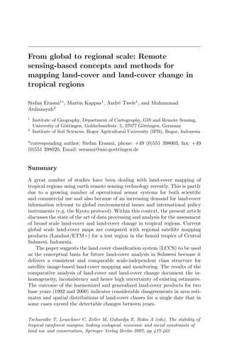From global to regional scale: Remote
sensing-based concepts and methods for
mapping land-cover and land-cover change in
tropical regions
Stefan Erasmi1∗
, Martin Kappas1
, Andr´e Twele1
, and Muhammad
Ardiansyah2
1
Institute of Geography, Department of Cartography, GIS and Remote Sensing,
University of G¨ottingen, Goldschmidtstr. 5, 37077 G¨ottingen, Germany
2
Institute of Soil Sciences, Bogor Agricultural University (IPB), Bogor, Indonesia
*corresponding author: Stefan Erasmi, phone: +49 (0)551 398003, fax: +49
(0)551 398020, Email: serasmi@uni-goettingen.de
Summary
A great number of studies have been dealing with land-cover mapping of
tropical regions using earth remote sensing technology recently. This is partly
due to a growing number of operational sensor systems for both scientiﬁc
and commercial use and also because of an increasing demand for land-cover
information relevant to global environmental issues and international policy
instruments (e.g. the Kyoto protocol). Within this context, the present article
discusses the state of the art of data processing and analysis for the assessment
of broad scale land-cover and land-cover change in tropical regions. Current
global scale land-cover maps are compared with regional satellite mapping
products (Landsat/ETM+) for a test region in the humid tropics of Central
Sulawesi, Indonesia.
The paper suggests the land cover classiﬁcation system (LCCS) to be used
as the conceptual basis for future land-cover analysis in Sulawesi because it
delivers a consistent and comparable scale-independent class structure for
satellite image-based land-cover mapping and monitoring. The results of the
comparative analysis of land-cover and land-cover change document the in-
homogeneity, inconsistency and hence high uncertainty of existing estimates.
The outcome of the harmonized and generalized land-cover products for two
base years (1992 and 2000) indicates considerable disagreements in area esti-
mates and spatial distributions of land-cover classes for a single date that in
some cases exceed the detectable changes between years.
Tscharntke T, Leuschner C, Zeller M, Guhardja E, Bidin A (eds), The stability of
tropical rainforest margins, linking ecological, economic and social constraints of
land use and conservation, Springer Verlag Berlin 2007, pp 437-462
 