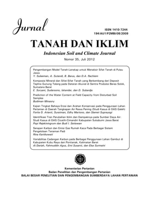 Jurnal ISSN 1410-7244
TANAH DAN IKLIM
Indonesian Soil and Climate Journal
Nomor 35, Juli 2012
Kementerian Pertanian
Badan Penelitian dan Pengembangan Pertanian
BALAI BESAR PENELITIAN DAN PENGEMBANGAN SUMBERDAYA LAHAN PERTANIAN
194/AU1/P2MBI/08/2009
Pengembangan Model Tanah-Lanskap untuk Menaksir Sifat Tanah di Pulau
Jawa
Y. Sulaeman, A. Sutandi, B. Barus, dan D.A. Rachiem
Komposisi Mineral dan Sifat-Sifat Tanah yang Berkembang dari Deposit
Tephra Gunung Talang pada Dataran Aluvial di Sentra Produksi Beras Solok,
Sumatera Barat
E. Suryani, Sudarsono, Iskandar, dan D. Subardja
Prediction of the Water Content at Field Capacity from Disturbed Soil
Samples
Budiman Minasny
Kajian Tingkat Bahaya Erosi dan Arahan Konservasi pada Penggunaan Lahan
Pertanian di Daerah Tangkapan Air Rawa Pening (Studi Kasus di DAS Galeh)
Forita D. Arianti, Suratman, Edhy Martono, dan Slamet Suprayogi
Identifikasi Tren Perubahan Iklim dan Dampaknya pada Sumber Daya Air:
Studi Kasus di DAS Cicatih-Cimandiri Kabupaten Sukabumi Jawa Barat
Popi Rejekiningrum dan Budi I. Setiawan
Serapan Karbon dan Emisi Gas Rumah Kaca Pada Berbagai Sistem
Pengelolaan Tanaman Padi
Rina Kartikawati
Variabilitas Cadangan Karbon pada Berbagai Penggunaan Lahan Gambut di
Kabupaten Kubu Raya dan Pontianak, Kalimatan Barat
Ai Dariah, Fahmuddin Agus, Erni Susanti, dan Elsa Surmaini
 