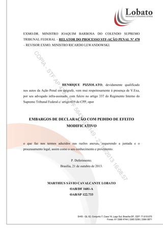Signature Not Verified
Assinado por MARTHIUS SAVIO CAVALCANTE LOBATO em 21/10/2013 13:17:15.943 -0200

EXMO.DR. MINISTRO JOAQUIM BARBOSA DO COLENDO SUPREMO
TRIBUNAL FEDERAL – RELATOR DO PROCESSO STF-AÇÃO PENAL Nº 470
– REVISOR EXMO. MINISTRO RICARDO LEWANDOWSKI.

PI

CO
A
TF

-S
AP

HENRIQUE PIZZOLATO, devidamente qualificado

47

nos autos da Ação Penal em epígrafe, vem mui respeitosamente à presença de V.Exa,

0-

por seu advogado infra-assinado, com fulcro no artigo 337 do Regimento Interno do

CP

Supremo Tribunal Federal c/ artigo 619 do CPP, opor

F
43

58
35

20

EMBARGOS DE DECLARAÇÃO COM PEDIDO DE EFEITO
MODIFICATIVO

9-

14
/1
21

o que faz nos termos aduzidos nas razões anexas, requerendo a juntada e o

0/2

processamento legal, assim como o seu conhecimento e provimento.

:08

16

Brasília, 21 de outubro de 2013.

3
01

P. Deferimento.

:57
MARTHIUS SÁVIO CAVALCANTE LOBATO
OAB/DF 1681-A
OAB/SP 122.733

SHIS - QL 02, Conjunto 7, Casa 14, Lago Sul, Brasília-DF, CEP: 71.610-075
Fones: 61 3366 4744 | 3365 5206 | 3364 0871

 