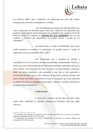 em momento algum, qual o dispositivo do regulamento que teria sido violado,
permanecendo a omissão e contradição no v. acórdão.

PI

CO

4.1. Os fundamentos constantes nas referidas folhas, que,
frise-se novamente, em momento algum citam qual o dispositivo do regulamento que
proibiam as antecipações entram diretamente em contradição com a auditoria interna do
Banco do Brasil S/A, constante no APENSO 427, FLS. 29338/29339, uma vez que
confirma a existência das antecipações em período anterior à gestão do ora
embargante14.

A

TF

-S

AP

Da mesma forma, o Laudo 2828/2006-INC tantas vezes

47

citado comprovou a existência de antecipações em período anterior à gestão do

0-

embargante, ou seja, no período de 2001 a 200215.

CP

F

4.2. Configurado está a existência da omissão e

58

contradição, devem as mesmas ser devidamente analisadas, fundamentando, inclusive, o

20

43

motivo que levou a desconsideração das informações prestadas e apontadas, para que se
possa conferir a real subsunção dos fatos às normas. Ao assim proceder, certamente,

35

diante das provas apontadas e não analisadas, e aqui não se está requerendo o

14

revolvimento de fatos e provas, mas a aplicação do necessário conteúdo valorativo das

9-

provas citadas será fixada o entendimento de que as antecipações que foram realizadas

/1
21

no período da gestão do embargante foram legais e regulares, conforme entendimento

0/2

do próprio Banco do Brasil S/A.

3
01

CONCLUSÃO

:08

16
5. Ante todo o exposto e do que mais nos autos consta,

:57

requer sejam conhecidos os presentes embargos de declaração, para, em ordem
sucessiva:

14

A transcrição das afirmações da auditoria interna do Banco do Brasil S/A se encontra no primeiro
embargos de declaração de fls. 61.417, dos autos.
15
A transcrição das afirmações do Laudo 2828/2006-INC se encontra no primeiro embargos de
declaração, fls. 61.418 dos autos.
SHIS - QL 02, Conjunto 7, Casa 14, Lago Sul, Brasília-DF, CEP: 71.610-075
Fones: 61 3366 4744 | 3365 5206 | 3364 0871

 