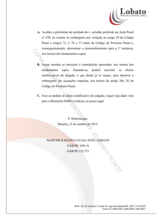 A. Acolher a preliminar de nulidade do v. acórdão proferido na Ação Penal
nº 470, no tocante ao embargante por violação ao artigo 29 do Código
Penal e artigos 71, I, 76 e 77 todos do Código de Processo Penal e,
consequentemente, determinar o desmembramento para a 1ª instância,

PI

CO

nos termos dos fundamentos supra;

A

-S

B. Sejam sanadas as omissões e contradições apontadas, nos termos dos
supra.

TF

fundamentos

Sanando-as,

poderá

acarretar

os

efeitos

AP

modificativos do julgado, o que desde já se requer, para absolver o
embargante das acusações impostas, nos termos do artigo 386, IV do

47

Código de Processo Penal;

0CP

C. Face ao pedido de efeito modificativo do julgado, requer seja dado vista

F

para o Ministério Público Federal, no prazo legal.

20

43

58
14

35

P. Deferimento.
Brasília, 21 de outubro de 2013.

9/1
21

MARTHIUS SÁVIO CAVALCANTE LOBATO

3
01

OAB/SP 122.733

0/2

OAB/DF 1681-A

:08

16
:57
SHIS - QL 02, Conjunto 7, Casa 14, Lago Sul, Brasília-DF, CEP: 71.610-075
Fones: 61 3366 4744 | 3365 5206 | 3364 0871

 