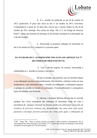 2. O v. acórdão foi publicado no dia 10 de outubro de
2013, quinta-feira. O prazo deu início no dia 11 de outubro de 2013, sexta-feira.
Computando-se o prazo de 10 (dez) dias, tem-se que o mesmo findou no dia 20 de
outubro de 2013, domingo. Nos termos do artigo 798, § 3º, do Código de Processo

CO

Penal2, o prazo que terminar em domingo ou dia feriado considerar-se-á prorrogado até

PI

A

o dia útil imediato.

-S
TF

3. Protocolado os presentes embargos de declaração no

AP

dia 21 de outubro de 2013, tempestivo é o presente apelo.

0-

47
DA NULIDADE DO V. ACÓRDÃO POR VIOLAÇÃO AOS ARTIGOS 76 E 77

CP

DO CÓDIGO DE PROCESSO PENAL

F
58

43

1. Com o devido respeito, há omissão, obscuridade e

35

20

ambiguidade no v. acórdão no tocante a este tópico.

9-

14

Há que se ressaltar, por oportuno, que em momento algum
o ora embargante suscitou o desmembramento. Pelo contrário, conforme consta em seus

/1
21

fundamentos, e não enfrentados pelo v. acórdão ora embargado, o embargante requereu
a nulidade do acórdão no tocante ao embargante. O desmembramento é consequência

0/2

lógica da nulidade a ser declarada.

3
01
16

2. Afirmou, o Eminente Ministro Relator não ter ocorrido

:08

qualquer dos vícios ensejadores dos embargos de declaração tendo em vista a

:57

inexistência de “qualquer alteração na situação jurídica do embargante decorrente da
existência de processos criminais que, desmembrados dos autos desta ação penal,
passaram a investigar possíveis partícipes dos crimes pelos quais o embargante foi

2

CPP – Artigo 798 – Todos os prazos correrão em cartório e serão contínuos e peremptórios, não se
interrompendo por férias, domingo ou dia feriado. § 3º - O prazo que terminar em domingo ou dia feriado
considerar-se-á prorrogado até o dia útil imediato.
SHIS - QL 02, Conjunto 7, Casa 14, Lago Sul, Brasília-DF, CEP: 71.610-075
Fones: 61 3366 4744 | 3365 5206 | 3364 0871

 