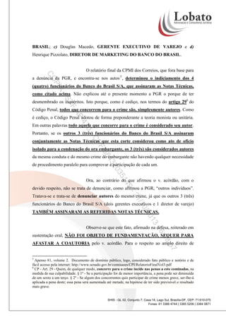 BRASIL; c) Douglas Macedo, GERENTE EXECUTIVO DE VAREJO e d)
Henrique Pizzolato, DIRETOR DE MARKETING DO BANCO DO BRASIL.

O relatório final da CPMI dos Correios, que fora base para

CO

a denúncia da PGR, e encontra-se nos autos 5 , determinou o indiciamento dos 4

PI

A

(quatro) funcionários do Banco do Brasil S/A, que assinaram as Notas Técnicas,

-S

como citado acima. Não explicou até o presente momento a PGR o porque de ter

TF

desmembrado os inquéritos. Isto porque, como é cediço, nos termos do artigo 296 do

AP

Código Penal, todos que concorrem para o crime são, simplesmente autores. Como
é cediço, o Código Penal adotou de forma preponderante a teoria monista ou unitária.

47

Em outras palavras todo aquele que concorre para o crime é considerado seu autor.

0-

Portanto, se os outros 3 (três) funcionários do Banco do Brasil S/A assinaram

CP

conjuntamente as Notas Técnicas que esta corte considerou como ato de ofício

F

58

isolado para a condenação do ora embargante, os 3 (três) são considerados autores

43

da mesma conduta e do mesmo crime do embargante não havendo qualquer necessidade

35

20

de procedimento paralelo para comprovar a participação de cada um.

14

Ora, ao contrário do que afirmou o v. acórdão, com o

9-

devido respeito, não se trata de denunciar, como afirmou a PGR, “outros indivíduos”.

/1
21

Tratava-se e trata-se de denunciar autores do mesmo crime, já que os outros 3 (três)
funcionários do Banco do Brasil S/A (dois gerentes executivos e 1 diretor de varejo)

0/2

TAMBÉM ASSINARAM AS REFERIDAS NOTAS TÉCNICAS.

3
01
16

Observe-se que este fato, afirmado na defesa, reiterado em

:08

sustentação oral, NÃO FOI OBJETO DE FUNDAMENTAÇÃO, SEQUER PARA

:57

AFASTAR A COAUTORIA pelo v. acórdão. Para o respeito ao amplo direito de

5

Apenso 81, volume 2. Documento de domínio público, logo, considerado fato público e notório e de
fácil acesso pela internet: http://www.senado.gov.br/comissoes/CPI/RelatorioFinalVol3.pdf
6
CP - Art. 29 - Quem, de qualquer modo, concorre para o crime incide nas penas a este cominadas, na
medida de sua culpabilidade. § 1º - Se a participação for de menor importância, a pena pode ser diminuída
de um sexto a um terço. § 2º - Se algum dos concorrentes quis participar de crime menos grave, ser-lhe-á
aplicada a pena deste; essa pena será aumentada até metade, na hipótese de ter sido previsível o resultado
mais grave.

SHIS - QL 02, Conjunto 7, Casa 14, Lago Sul, Brasília-DF, CEP: 71.610-075
Fones: 61 3366 4744 | 3365 5206 | 3364 0871

 