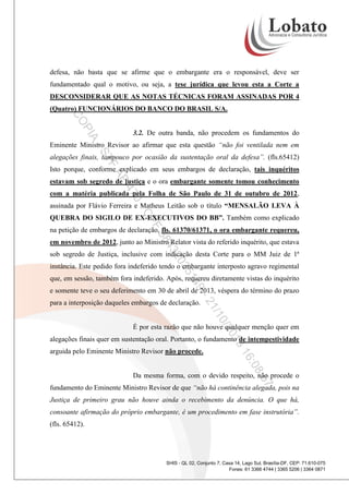 defesa, não basta que se afirme que o embargante era o responsável, deve ser
fundamentado qual o motivo, ou seja, a tese jurídica que levou esta a Corte a
DESCONSIDERAR QUE AS NOTAS TÉCNICAS FORAM ASSINADAS POR 4
(Quatro) FUNCIONÁRIOS DO BANCO DO BRASIL S/A.

PI

CO
A

3.2. De outra banda, não procedem os fundamentos do

-S

Eminente Ministro Revisor ao afirmar que esta questão “não foi ventilada nem em

TF

alegações finais, tampouco por ocasião da sustentação oral da defesa”. (fls.65412)

AP

Isto porque, conforme explicado em seus embargos de declaração, tais inquéritos
estavam sob segredo de justiça e o ora embargante somente tomou conhecimento

47

com a matéria publicada pela Folha de São Paulo de 31 de outubro de 2012,

0-

assinada por Flávio Ferreira e Matheus Leitão sob o título “MENSALÃO LEVA À

CP

QUEBRA DO SIGILO DE EX-EXECUTIVOS DO BB”. Também como explicado

F

58

na petição de embargos de declaração, fls. 61370/61371, o ora embargante requereu,

43

em novembro de 2012, junto ao Ministro Relator vista do referido inquérito, que estava

20

sob segredo de Justiça, inclusive com indicação desta Corte para o MM Juiz de 1ª

35

instância. Este pedido fora indeferido tendo o embargante interposto agravo regimental

9-

14

que, em sessão, também fora indeferido. Após, requereu diretamente vistas do inquérito
e somente teve o seu deferimento em 30 de abril de 2013, véspera do término do prazo

0/2

/1
21

para a interposição daqueles embargos de declaração.

É por esta razão que não houve qualquer menção quer em

3
01

alegações finais quer em sustentação oral. Portanto, o fundamento de intempestividade

:08

16

arguida pelo Eminente Ministro Revisor não procede.

:57

Da mesma forma, com o devido respeito, não procede o
fundamento do Eminente Ministro Revisor de que “não há continência alegada, pois na
Justiça de primeiro grau não houve ainda o recebimento da denúncia. O que há,
consoante afirmação do próprio embargante, é um procedimento em fase instrutória”.
(fls. 65412).

SHIS - QL 02, Conjunto 7, Casa 14, Lago Sul, Brasília-DF, CEP: 71.610-075
Fones: 61 3366 4744 | 3365 5206 | 3364 0871

 