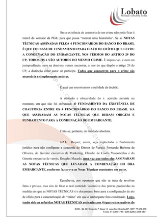 Ora a existência de coautoria de um crime não pode ficar à
mercê da vontade da PGR, para que possa “montar uma historinha”. Se as NOTAS
TÉCNICAS ASSINADAS PELOS 4 FUNCIONÁRIOS DO BANCO DO BRASIL
É QUE FOI BASE DE FUNDAMENTO PARA O ATO DE OFÍCIO QUE LEVOU

CO

A CONDENAÇÃO DO EMBARGANTE, NOS TERMOS DO ARTIGO 29 DO

PI

A

CP, TODOS OS 4 SÃO AUTORES DO MESMO CRIME. É impossível, e nem em

-S

jurisprudência, nem na doutrina iremos encontrar, a teor do que dispõe o artigo 29 do

TF

CP, a distinção entre autor de partícipe. Todos que concorrem para o crime são

AP

necessária e simplesmente autores.

47

É aqui que encontramos a nulidade da decisão.

0CP

A omissão e obscuridade do v. acórdão persiste no

F

58

momento em que não foi enfrentado O FUNDAMENTO DA EXISTÊNCIA DE

43

COAUTORIA ENTRE OS 4 FUNCIONÁRIOS DO BANCO DO BRASIL S/A

20

QUE ASSINARAM AS NOTAS TÉCNICAS QUE DERAM ORIGEM E

9-

14

35

FUNDAMENTO PARA A CONDENAÇÃO DO EMBARGANTE.

Trata-se, portanto, de nulidade absoluta.

/1
21

3.2.1.

Requer, assim, seja explicitado o fundamento

0/2

jurídico para não configurar a coautoria do Diretor de Varejo, Fernando Barbosa de

3
01

Oliveira, do Gerente executivo de Marketing, Cláudio de Castro Vasconcelos e do

16

Gerente executivo de varejo, Douglas Macedo, uma vez que todos eles ASSINARAM

:08

AS NOTAS TÉCNICAS QUE LEVARAM A CONDENAÇÃO DO ORA

:57

EMBARGANTE, conforme faz prova as Notas Técnicas constantes nos autos.

Ressalte-se, por oportuno que não se trata de revolver
fatos e provas, mas sim de fixar o real conteúdo valorativo das provas produzidas na
medida em que as NOTAS TÉCNICAS é o documento base para a configuração de ato
de ofício para a caracterização do “crime” em que o embargante fora condenado. Logo,
tendo sido as referidas NOTAS TÉCNICAS assinadas por 4 (quatro) executivos do
SHIS - QL 02, Conjunto 7, Casa 14, Lago Sul, Brasília-DF, CEP: 71.610-075
Fones: 61 3366 4744 | 3365 5206 | 3364 0871

 