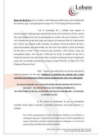 Banco do Brasil S/A, deve ser dado o real fundamento jurídico para a não configuração
da coautoria, logo, a não aplicação dos artigos 76 e 77 do Código de Processo Penal.

3.3. A contradição do v. acórdão neste aspecto se

CO

encontra quanto à aplicação para determinado réu da teoria do domínio do fato, mesmo

PI

A

não tendo qualquer prova de sua participação nos eventos tidos por criminosos. O fez

-S

sob o fundamento de que pelo cargo que ocupava era impossível não ter conhecimento

TF

dos “crimes” que estavam sendo cometidos. Ao aplicar a teoria do domínio do fato a

AP

partir da presunção, para determinado réu, deve esta Corte aplicar a teoria do domínio
do fato para os outros 3 (três) executivos que assinaram a Nota Técnica. Logo, por

47

consequência lógica, uma vez que a PGR agiu de má-fé, na medida em que tem a

0-

certeza da coautoria, mas não incluiu todos os autores na denuncia do que entendeu por

CP

crime, deve ser anulada a decisão por violação ao artigo 29 do CP c/c artigos 76 e 77 do

F
43

58

Código de Processo Penal.

20

3.3.1. Requer, seja explicitada a tese da não aplicação da

35

teoria do domínio do fato para configurar a existência de coatoria aos 3 (três)

9-

14

executivos que assinaram as Notas técnicas conjuntamente com o ora embargante.

/1
21

DA ILEGALIDADE DAS ANTECIPAÇÕES DO FUNDO DE INCENTIVO
VISANET – DA INEXISTÊNCIA DE NORMA PROIBITIVA

0/2

DA NÃO INDICAÇÃO DA AUDITORIA DO BANCO DO BRASIL A ENSEJAR

3
01

A CONDENAÇÃO

16

:08

4. No tocante ao fundamento de que as antecipações

:57

ocorridas seriam ilegais a omissão e contradição permanece. Isto porque afirmou o v.
acórdão:

Em evidente argumentação de mérito, devidamente afastada por este Plenário, o
embargante alega que o Regulamento do Fundo Visanet conferiria legalidade aos
repasses milionários realizados mediante atuação do embargante, no exercício do
cargo de Diretor de Marketing do Banco do Brasil.
SHIS - QL 02, Conjunto 7, Casa 14, Lago Sul, Brasília-DF, CEP: 71.610-075
Fones: 61 3366 4744 | 3365 5206 | 3364 0871

 