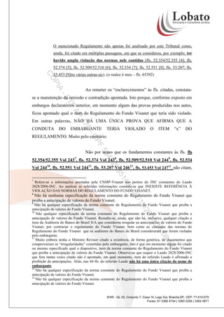 O mencionado Regulamento não apenas foi analisado por este Tribunal como,
ainda, foi citado em múltiplas passagens, em que se considerou, por exemplo, ter
havido ampla violação das normas nele contidas (fls. 52.354/52.355 [4]; fls.
52.374 [5]; fls. 52.509/52.510 [6]; fls. 52.534 [7]; fls. 52.551 [8]; fls. 53.207; fls.

PI

CO

53.453 [9]tre várias outras-sic). (o realce é meu – fls. 65392)

A

Ao remeter os “esclarecimentos” às fls. citadas, constata-

-S

se a manutenção da omissão e contradição apontada. Isto porque, conforme exposto em

TF

embargos declaratórios anterior, em momento algum das provas produzidas nos autos,

AP

ficou apontado qual o item do Regulamento do Fundo Visanet que teria sido violado.
DO

EMBARGANTE

0-

CONDUTA

47

Em outras palavras, NÃO HÁ UMA ÚNICA PROVA QUE AFIRMA QUE A
TERIA

VIOLADO

O

ITEM

“x”

DO

F

CP

REGULAMENTO. Muito pelo contrário.

58

Não por acaso que os fundamentos constantes às fls. fls

43

52.354/52.355 Vol 2437, fls. 52.374 Vol 2438, fls. 52.509/52.510 Vol 2449, fls. 52.534

20

Vol 24410, fls. 52.551 Vol 24411, fls. 53.207 Vol 24612, fls. 53.453 Vol 24713, não citam,

14

35

7

9-

Refere-se a informações prestadas pela CNMP-Visanet aos peritos do INC constantes do Laudo
2828/2006-INC. Ao analisar as referidas informações constata-se que INEXISTE REFERÊNCIA Á
VIOLAÇÃO DAS NORMAS DO REGULAMENTO DO FUNDO VISANET.

/1
21

8

Não há nenhuma especificação da norma constante do Regulamento do Fundo Visanet que
proíba a antecipação de valores do Fundo Visanet.
9

0/2

Não há qualquer especificação da norma constante do Regulamento do Fundo Visanet que proíba a
antecipação de valores do Fundo Visanet.
10
Não qualquer especificação da norma constante do Regulamento do Fundo Visanet que proíba a
antecipação de valores do Fundo Visanet. Ressalte-se, ainda, que não há, inclusive, qualquer citação a
item da Auditoria do Banco do Brasil S/A que considerou irregular as antecipações de valores do Fundo
Visanet, por contrariar o regulamento do Fundo Visanet, bem como as cláusulas das normas do
Regulamento do Fundo Visanet que os auditores do Banco do Brasil consideraram que foram violadas
pelo embargante.
11
Muito embora tenha o Ministro Revisor citado a existência, de forma genérica, de documentos que
comprovariam as “irregularidades” cometidas pelo embargante, fato é que em momento algum foi citado
ou mesmo especificado qual o dispositivo, item da norma constante do Regulamento do Fundo Visanet
que proíba a antecipação de valores do Fundo Visanet. Observe-se que sequer o Laudo 2828/2006-INC
que fora tantas vezes citado não é apontado, em qual momento, item do referido Laudo é afirmado a
proibição de antecipações. Aliás, nas 44 fls. do referido Laudo não há uma única citação do nome do
embargante.
12
Não há qualquer especificação da norma constante do Regulamento do Fundo Visanet que proíba a
antecipação de valores do Fundo Visanet.
13
Não há qualquer especificação da norma constante do Regulamento do Fundo Visanet que proíba a
antecipação de valores do Fundo Visanet.

3
01

:08

16

:57

SHIS - QL 02, Conjunto 7, Casa 14, Lago Sul, Brasília-DF, CEP: 71.610-075
Fones: 61 3366 4744 | 3365 5206 | 3364 0871

 