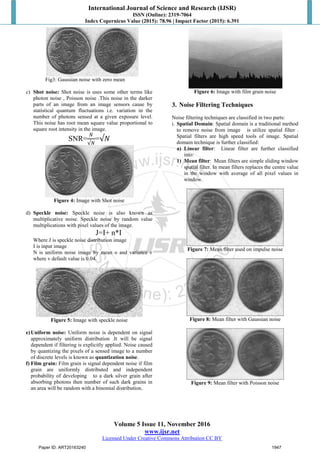 International Journal of Science and Research (IJSR)
ISSN (Online): 2319-7064
Index Copernicus Value (2015): 78.96 | Impact Factor (2015): 6.391
Volume 5 Issue 11, November 2016
www.ijsr.net
Licensed Under Creative Commons Attribution CC BY
Fig3: Gaussian noise with zero mean
c) Shot noise: Shot noise is uses some other terms like
photon noise , Poisson noise .This noise in the darker
parts of an image from an image sensors cause by
statistical quantum fluctuations i.e. variation in the
number of photons sensed at a given exposure level.
This noise has root mean square value proportional to
square root intensity in the image.
SNR=
𝑁
√𝑁
=√𝑁
Figure 4: Image with Shot noise
d) Speckle noise: Speckle noise is also known as
multiplicative noise. Speckle noise by random value
multiplications with pixel values of the image.
J=I+ n*I
Where J is speckle noise distribution image
I is input image
N is uniform noise image by mean o and variance v
where v default value is 0.04.
Figure 5: Image with speckle noise
e)Uniform noise: Uniform noise is dependent on signal
approximately uniform distribution .It will be signal
dependent if filtering is explicitly applied. Noise caused
by quantizing the pixels of a sensed image to a number
of discrete levels is known as quantization noise.
f) Film grain: Film grain is signal dependent noise if film
grain are uniformly distributed and independent
probability of developing to a dark silver grain after
absorbing photons then number of such dark grains in
an area will be random with a binomial distribution.
Figure 6: Image with film grain noise
3. Noise Filtering Techniques
Noise filtering techniques are classified in two parts:
i. Spatial Domain: Spatial domain is a traditional method
to remove noise from image is utilize spatial filter .
Spatial filters are high speed tools of image. Spatial
domain technique is further classified:
a) Linear filter: Linear filter are further classified
into:
1) Mean filter: Mean filters are simple sliding window
spatial filter. In mean filters replaces the centre value
in the window with average of all pixel values in
window.
Figure 7: Mean filter used on impulse noise
Figure 8: Mean filter with Gaussian noise
Figure 9: Mean filter with Poisson noise
Paper ID: ART20163240 1947
 