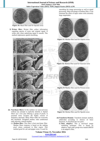 International Journal of Science and Research (IJSR)
ISSN (Online): 2319-7064
Index Copernicus Value (2015): 78.96 | Impact Factor (2015): 6.391
Volume 5 Issue 11, November 2016
www.ijsr.net
Licensed Under Creative Commons Attribution CC BY
Figure 10: Mean filter used for Speckle noise
2) Weiner filter: Weiner filter collect information
regarding spectra of noise and original signal. If
works only when underlying signal is smooth. This
method implements spatial smoothing.
(b) Non-linear filters: In this method, we removed noise
without any attempt to explicitly identify it. Spatial
filters use a low pass filtering o group of pixels. It
assumed noise occupies the higher version of
frequency spectrum. Many filters make for overcome
this drawback: Weighted median, rank conditioned
rank selection, relaxed median.
(i) Median filter: This filter is best non-linear filter.
Median filters response is based on the ranking
pixel values contained in filter region .This
method good for salt and pepper noise .It used for
smoothing for image processing as well as signal
processing .Main advantage of median filter, it can
eliminate the effect of input values with extremely
large magnitudes.
Figure 11: Median filter used for impulse noise
Figure 12: Median filter used for Gaussian noise
Figure 13: Median filter used for Poisson noise
Figure 14: Median filter used for Speckle noise
(ii)Transform Domain: Transform domain method,
subdivided according to choices of basic
functions. It classified into two parts:
1) Data adaptive: This is non-local image
modelling technique .This is based on
adaptive, high order group-wise models.BM3D
is an adaptive filter.
Paper ID: ART20163240 1948
 
