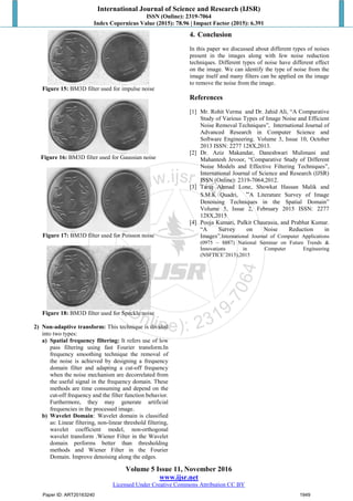 International Journal of Science and Research (IJSR)
ISSN (Online): 2319-7064
Index Copernicus Value (2015): 78.96 | Impact Factor (2015): 6.391
Volume 5 Issue 11, November 2016
www.ijsr.net
Licensed Under Creative Commons Attribution CC BY
Figure 15: BM3D filter used for impulse noise
Figure 16: BM3D filter used for Gaussian noise
Figure 17: BM3D filter used for Poisson noise
Figure 18: BM3D filter used for Speckle noise
2) Non-adaptive transform: This technique is divided
into two types:
a) Spatial frequency filtering: It refers use of low
pass filtering using fast Fourier transform.In
frequency smoothing technique the removal of
the noise is achieved by designing a frequency
domain filter and adapting a cut-off frequency
when the noise mechanism are decorrelated from
the useful signal in the frequency domain. These
methods are time consuming and depend on the
cut-off frequency and the filter function behavior.
Furthermore, they may generate artificial
frequencies in the processed image.
b) Wavelet Domain: Wavelet domain is classified
as: Linear filtering, non-linear threshold filtering,
wavelet coefficient model, non-orthogonal
wavelet transform .Wiener Filter in the Wavelet
domain performs better than thresholding
methods and Wiener Filter in the Fourier
Domain. Improve denoising along the edges.
4. Conclusion
In this paper we discussed about different types of noises
present in the images along with few noise reduction
techniques. Different types of noise have different effect
on the image. We can identify the type of noise from the
image itself and many filters can be applied on the image
to remove the noise from the image.
References
[1] Mr. Rohit Verma and Dr. Jahid Ali, “A Comparative
Study of Various Types of Image Noise and Efficient
Noise Removal Techniques”, International Journal of
Advanced Research in Computer Science and
Software Engineering. Volume 3, Issue 10, October
2013 ISSN: 2277 128X,2013.
[2] Dr. Aziz Makandar, Daneshwari Mulimani and
Mahantesh Jevoor, “Comparative Study of Different
Noise Models and Effective Filtering Techniques”,
International Journal of Science and Research (IJSR)
ISSN (Online): 2319-7064,2012.
[3] Tariq Ahmad Lone, Showkat Hassan Malik and
S.M.K Quadri, “A Literature Survey of Image
Denoising Techniques in the Spatial Domain”
Volume 5, Issue 2, February 2015 ISSN: 2277
128X,2015
[4] Pooja Kumari, Pulkit Chaurasia, and Prabhat Kumar.
“A Survey on Noise Reduction in
Images”,International Journal of Computer Applications
(0975 – 8887) National Seminar on Future Trends &
Innovations in Computer Engineering
(NSFTICE’2015),2015
Paper ID: ART20163240 1949
 