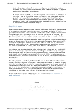 consumer.es ::: Energías alternativas para automóviles                                      Página 3 de 3

         estos autobuses una autonomía de ocho horas. El precio de uno de estos autocares
         puede ser ocho veces superior al de un modelo diesel habitual. En cambio, sus motores
         sólo emiten a la atmósfera vapor de agua.

         El director general de ARIEMA, la consultora española con experiencia en tecnologías de
         hidrógeno y pilas de combustible, Rafael Luque, asegura que “el hidrógeno se puede
         producir a partir de cualquier energía capaz de producir electricidad”. Para él, la
         principal ventaja del hidrógeno frente a la electricidad es que puede almacenarse y
         utilizarse de manera más eficiente mediante una pila de combustible (proceso inverso a
         la electrolisis que genera electricidad, explica).

   Cuestión de costes

   No es sensato crear falsas expectativas ni creer que el hidrógeno como vector energético será
   la panacea en el sector de la automoción y en otros muchos. Los fabricantes no pueden
   generalizar una innovación hasta que precios y prestaciones puedan competir con lo existente.
   La buena noticia, para Luque, es que todas las empresas energéticas, las eléctricas y las
   grandes entidades financieras dedican grandes recursos a investigar en estas tecnologías.

   Según DaimlerChrysler, uno de los fabricantes de los autobuses que forman parte del referido
   programa “Cero emisiones” de la Comisión Europea, los vehículos de la célula de combustible
   alimentados por hidrógeno son aptos para el uso en flotas, es decir, para los servicios que
   vuelven al mismo punto central a reaprovisionarse. Este motor sería básicamente el mismo
   que el del modelo Necar 4, un turismo con el diseño del Clase A de Mercedes.

   Sin embargo, Juan Bañeres considera, desde DaimlerChrysler España, que para el transporte
   personal los motores que convierten el metanol en hidrógeno serán los más operativos, pues
   este combustible puede ser transportado y suministrado como la gasolina. El metanol puede
   ser producido a partir cualquier combustible fósil pero emite dióxido de carbono, aunque en
   proporciones mucho menores que los motores actuales. El modelo que incorpora un motor así
   es el Necar 5.

   Según las previsiones de Bañeres, los Necar saldrán al mercado en Estados Unidos a finales
   de 2005. No puede “aventurar” ni el precio y ni el número de unidades, ya que estas variables
   dependen de múltiples factores, entre los que se encuentran las subvenciones, el desarrollo de
   las infraestructuras de combustible etc. Tampoco puede hablarse de costes de producción, “ya
   que no ha de repercutirse en una unidad todo un proceso de investigación”. De todas formas
   serán “bastante caros”, aduce, “ya que las membranas responsables de la osmosis están
   compuestas de platino y el motor incorpora otros materiales muy costosos”.

   Para más información sobre el hidrógeno y las pilas de combustible www.ariema.com y
   www.pilasde.com.




                                              Cerrar



                                     ©Fundación Grupo Eroski


          En consumer.es nos tomamos muy en serio la privacidad de tus datos, aviso legal




http://www.consumer.es/web/es/especiales/2004/03/08/96795_print.php                           31/03/2004
 