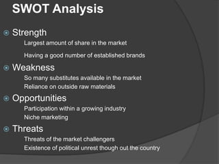 SWOT Analysis


Strength
Largest amount of share in the market
Having a good number of established brands



Weakness
So many substitutes available in the market
Reliance on outside raw materials



Opportunities
Participation within a growing industry
Niche marketing



Threats
Threats of the market challengers
Existence of political unrest though out the country

 