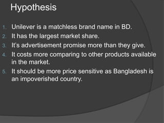 Hypothesis
1.
2.

3.
4.

5.

Unilever is a matchless brand name in BD.
It has the largest market share.
It’s advertisement promise more than they give.
It costs more comparing to other products available
in the market.
It should be more price sensitive as Bangladesh is
an impoverished country.

 
