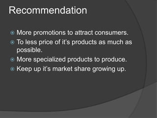 Recommendation
More promotions to attract consumers.
 To less price of it’s products as much as
possible.
 More specialized products to produce.
 Keep up it’s market share growing up.


 