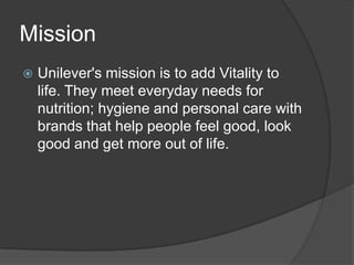 Mission


Unilever's mission is to add Vitality to
life. They meet everyday needs for
nutrition; hygiene and personal care with
brands that help people feel good, look
good and get more out of life.

 