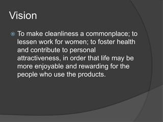 Vision


To make cleanliness a commonplace; to
lessen work for women; to foster health
and contribute to personal
attractiveness, in order that life may be
more enjoyable and rewarding for the
people who use the products.

 