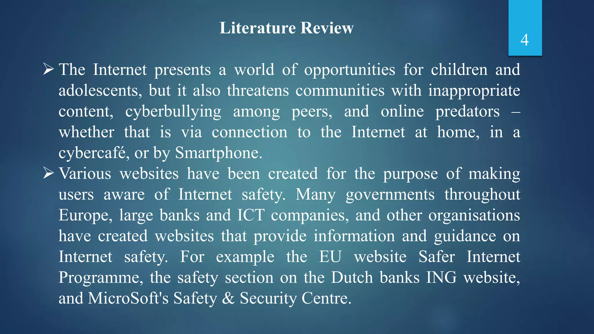 Literature Review
 The Internet presents a world of opportunities for children and
adolescents, but it also threatens communities with inappropriate
content, cyberbullying among peers, and online predators –
whether that is via connection to the Internet at home, in a
cybercafé, or by Smartphone.
 Various websites have been created for the purpose of making
users aware of Internet safety. Many governments throughout
Europe, large banks and ICT companies, and other organisations
have created websites that provide information and guidance on
Internet safety. For example the EU website Safer Internet
Programme, the safety section on the Dutch banks ING website,
and MicroSoft's Safety & Security Centre.
4
 