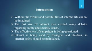 Introduction
 Without the virtues and possibilities of internet life cannot
be imagined.
 The fast rise of internet also created many debates
regarding safety and security issues.
 The effectiveness of campaigns is being questioned.
 Internet is being used by teenagers and children, so
internet safety should be maintained.
3
 