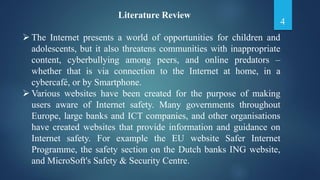 Literature Review
 The Internet presents a world of opportunities for children and
adolescents, but it also threatens communities with inappropriate
content, cyberbullying among peers, and online predators –
whether that is via connection to the Internet at home, in a
cybercafé, or by Smartphone.
 Various websites have been created for the purpose of making
users aware of Internet safety. Many governments throughout
Europe, large banks and ICT companies, and other organisations
have created websites that provide information and guidance on
Internet safety. For example the EU website Safer Internet
Programme, the safety section on the Dutch banks ING website,
and MicroSoft's Safety & Security Centre.
4
 