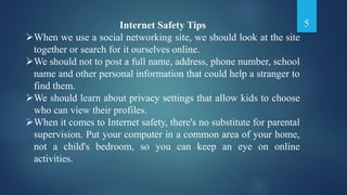 Internet Safety Tips
When we use a social networking site, we should look at the site
together or search for it ourselves online.
We should not to post a full name, address, phone number, school
name and other personal information that could help a stranger to
find them.
We should learn about privacy settings that allow kids to choose
who can view their profiles.
When it comes to Internet safety, there's no substitute for parental
supervision. Put your computer in a common area of your home,
not a child's bedroom, so you can keep an eye on online
activities.
5
 
