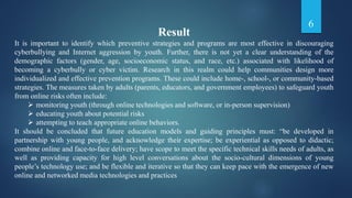 Result
It is important to identify which preventive strategies and programs are most effective in discouraging
cyberbullying and Internet aggression by youth. Further, there is not yet a clear understanding of the
demographic factors (gender, age, socioeconomic status, and race, etc.) associated with likelihood of
becoming a cyberbully or cyber victim. Research in this realm could help communities design more
individualized and effective prevention programs. These could include home-, school-, or community-based
strategies. The measures taken by adults (parents, educators, and government employees) to safeguard youth
from online risks often include:
 monitoring youth (through online technologies and software, or in-person supervision)
 educating youth about potential risks
 attempting to teach appropriate online behaviors.
It should be concluded that future education models and guiding principles must: “be developed in
partnership with young people, and acknowledge their expertise; be experiential as opposed to didactic;
combine online and face-to-face delivery; have scope to meet the specific technical skills needs of adults, as
well as providing capacity for high level conversations about the socio-cultural dimensions of young
people’s technology use; and be flexible and iterative so that they can keep pace with the emergence of new
online and networked media technologies and practices
6
 