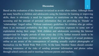 7Discussion
Based on the evaluation of this literature revierized as at-risk when online. Although there
are many benefits to children and adolescents using the Internet for learning or improving
skills, there is obviously a need for regulation or restrictions on the sites they are
accessing and the amount of personal information they are providing to ‘friends’ or
‘relationships’ forged online. Without cautionary guidelines for children who go online,
there is an increased probability that they will experience exposure to some sort of
exploitation during their usage. With children and adolescents accessing the Internet
unsupervised for lengthy periods of time every day (118), further research needs to be
conducted on how many children are actually aware of the dangers of sexual predators
online or are aware of the consequences of sending sexually explicit photographs of
themselves via the World Wide Web (119). At the least, Member States should consider
fostering awareness of the risks of sending personal information and photos online
through school curricula and/or meetings between parents and teachers.
 